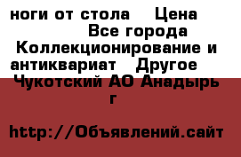ноги от стола. › Цена ­ 12 000 - Все города Коллекционирование и антиквариат » Другое   . Чукотский АО,Анадырь г.